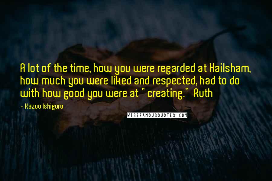 Kazuo Ishiguro Quotes: A lot of the time, how you were regarded at Hailsham, how much you were liked and respected, had to do with how good you were at "creating." Ruth