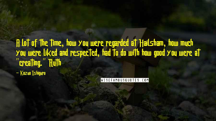 Kazuo Ishiguro Quotes: A lot of the time, how you were regarded at Hailsham, how much you were liked and respected, had to do with how good you were at "creating." Ruth