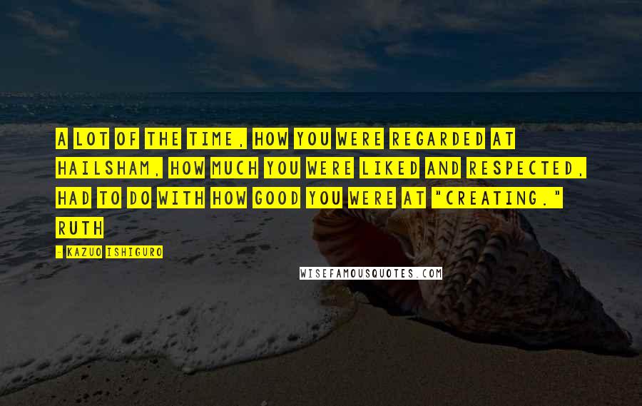 Kazuo Ishiguro Quotes: A lot of the time, how you were regarded at Hailsham, how much you were liked and respected, had to do with how good you were at "creating." Ruth