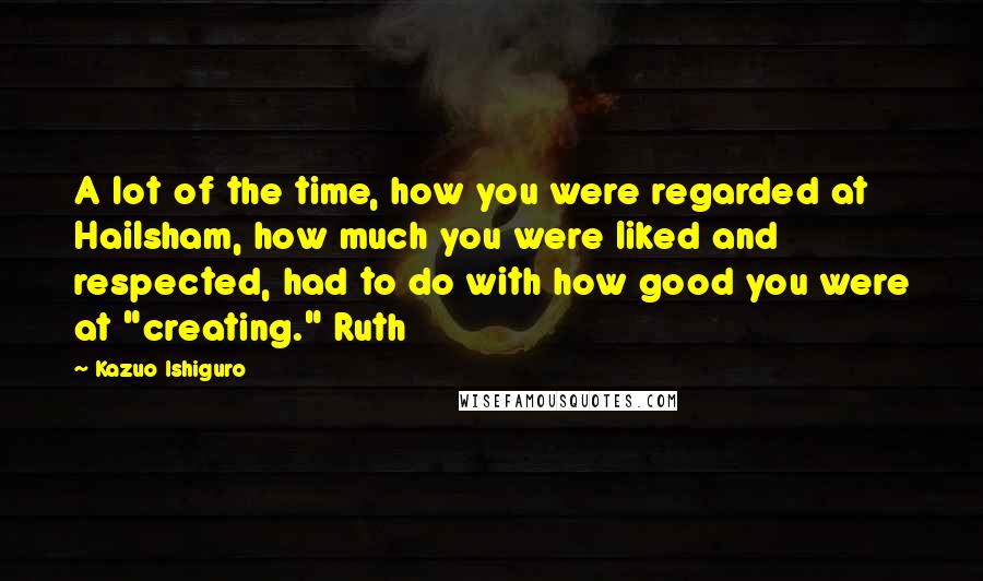 Kazuo Ishiguro Quotes: A lot of the time, how you were regarded at Hailsham, how much you were liked and respected, had to do with how good you were at "creating." Ruth