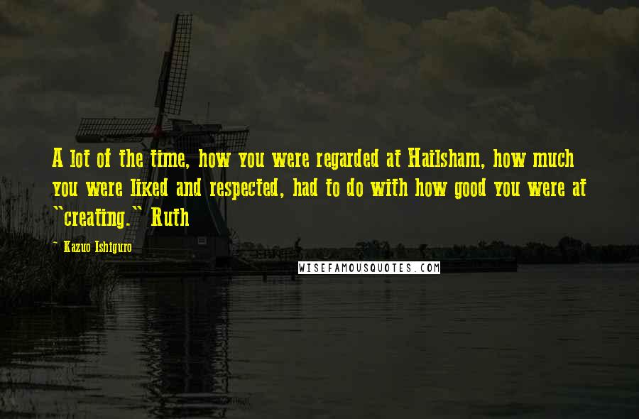 Kazuo Ishiguro Quotes: A lot of the time, how you were regarded at Hailsham, how much you were liked and respected, had to do with how good you were at "creating." Ruth