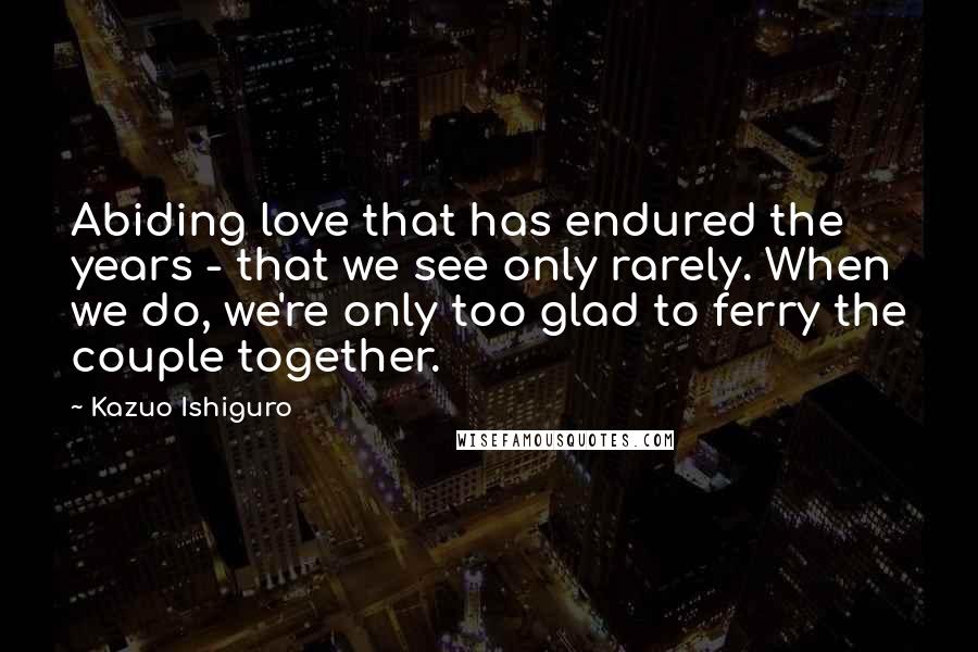 Kazuo Ishiguro Quotes: Abiding love that has endured the years - that we see only rarely. When we do, we're only too glad to ferry the couple together.