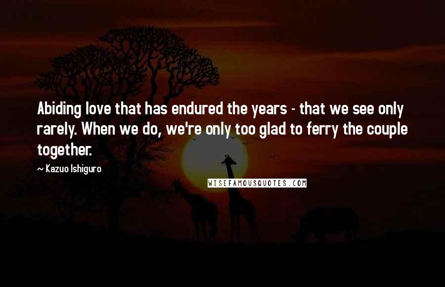 Kazuo Ishiguro Quotes: Abiding love that has endured the years - that we see only rarely. When we do, we're only too glad to ferry the couple together.