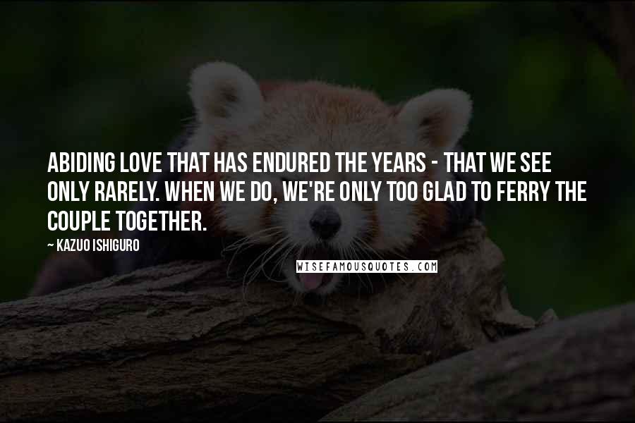 Kazuo Ishiguro Quotes: Abiding love that has endured the years - that we see only rarely. When we do, we're only too glad to ferry the couple together.