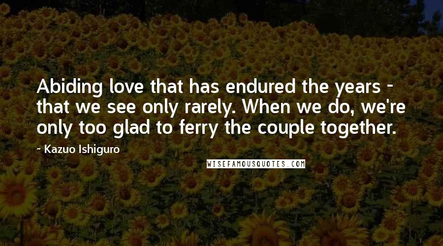 Kazuo Ishiguro Quotes: Abiding love that has endured the years - that we see only rarely. When we do, we're only too glad to ferry the couple together.