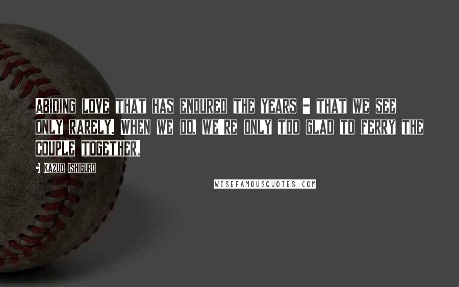 Kazuo Ishiguro Quotes: Abiding love that has endured the years - that we see only rarely. When we do, we're only too glad to ferry the couple together.