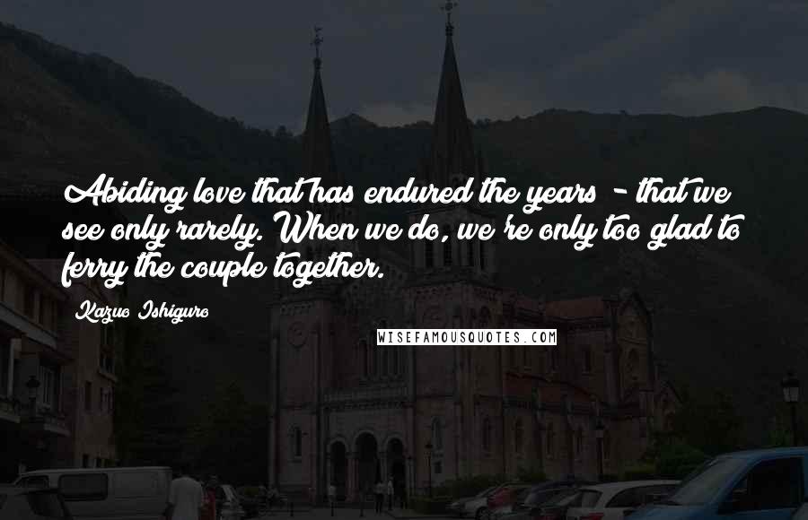 Kazuo Ishiguro Quotes: Abiding love that has endured the years - that we see only rarely. When we do, we're only too glad to ferry the couple together.