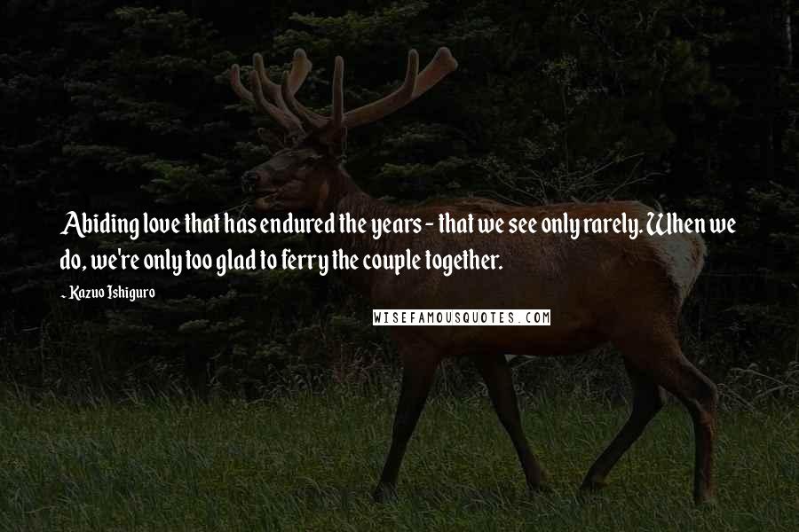 Kazuo Ishiguro Quotes: Abiding love that has endured the years - that we see only rarely. When we do, we're only too glad to ferry the couple together.