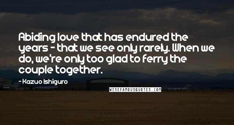 Kazuo Ishiguro Quotes: Abiding love that has endured the years - that we see only rarely. When we do, we're only too glad to ferry the couple together.