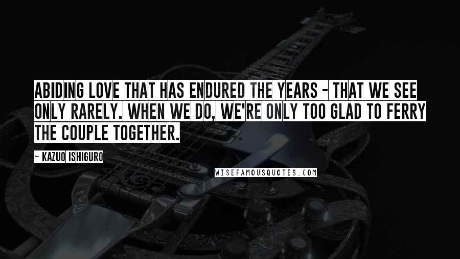 Kazuo Ishiguro Quotes: Abiding love that has endured the years - that we see only rarely. When we do, we're only too glad to ferry the couple together.