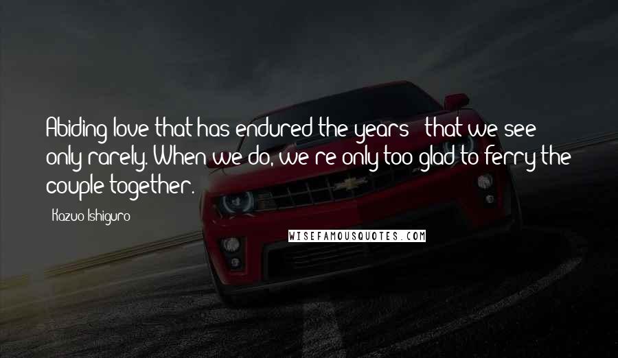 Kazuo Ishiguro Quotes: Abiding love that has endured the years - that we see only rarely. When we do, we're only too glad to ferry the couple together.