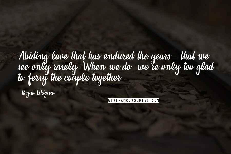 Kazuo Ishiguro Quotes: Abiding love that has endured the years - that we see only rarely. When we do, we're only too glad to ferry the couple together.