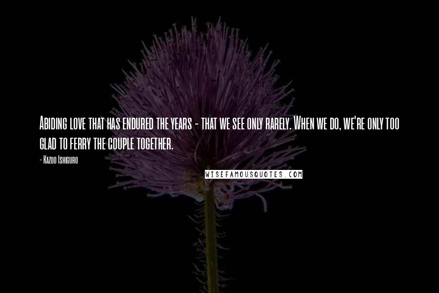 Kazuo Ishiguro Quotes: Abiding love that has endured the years - that we see only rarely. When we do, we're only too glad to ferry the couple together.