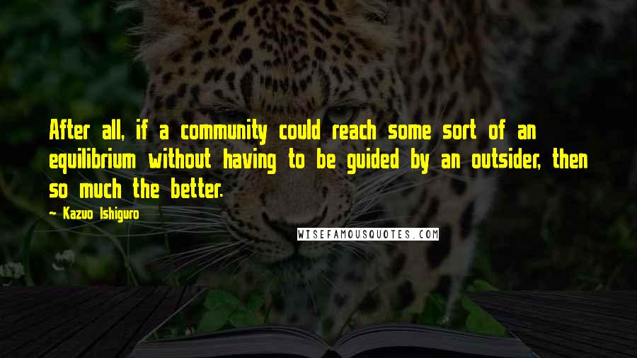 Kazuo Ishiguro Quotes: After all, if a community could reach some sort of an equilibrium without having to be guided by an outsider, then so much the better.