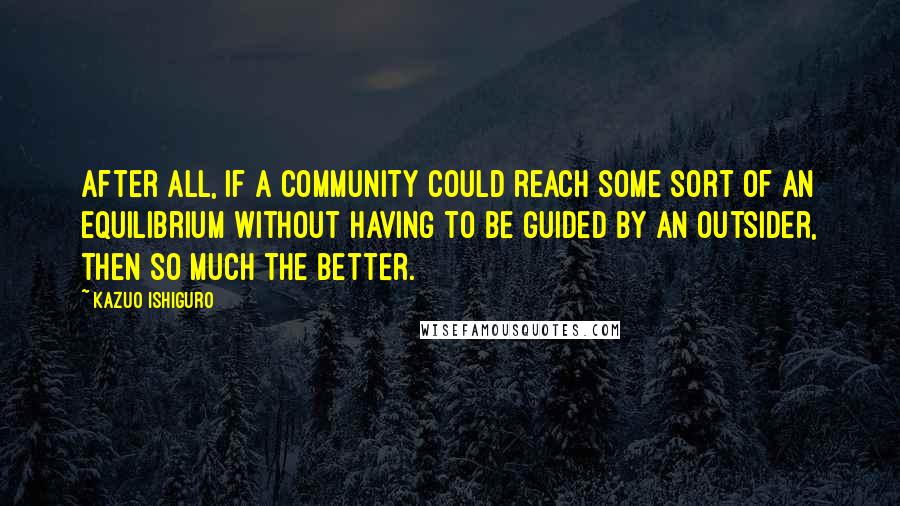 Kazuo Ishiguro Quotes: After all, if a community could reach some sort of an equilibrium without having to be guided by an outsider, then so much the better.