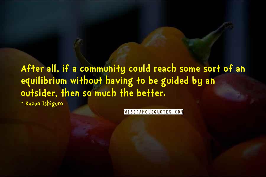 Kazuo Ishiguro Quotes: After all, if a community could reach some sort of an equilibrium without having to be guided by an outsider, then so much the better.