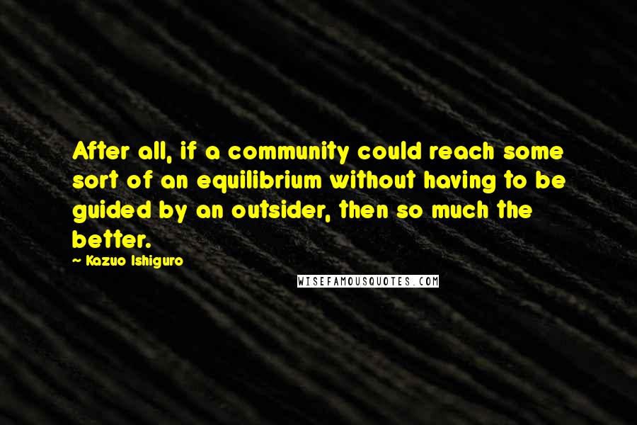 Kazuo Ishiguro Quotes: After all, if a community could reach some sort of an equilibrium without having to be guided by an outsider, then so much the better.