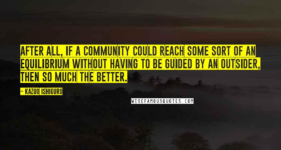 Kazuo Ishiguro Quotes: After all, if a community could reach some sort of an equilibrium without having to be guided by an outsider, then so much the better.