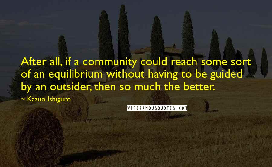 Kazuo Ishiguro Quotes: After all, if a community could reach some sort of an equilibrium without having to be guided by an outsider, then so much the better.