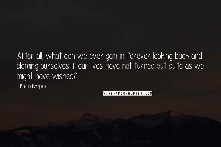 Kazuo Ishiguro Quotes: After all, what can we ever gain in forever looking back and blaming ourselves if our lives have not turned out quite as we might have wished?