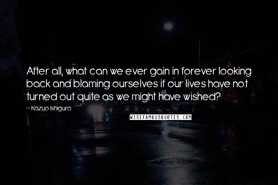 Kazuo Ishiguro Quotes: After all, what can we ever gain in forever looking back and blaming ourselves if our lives have not turned out quite as we might have wished?