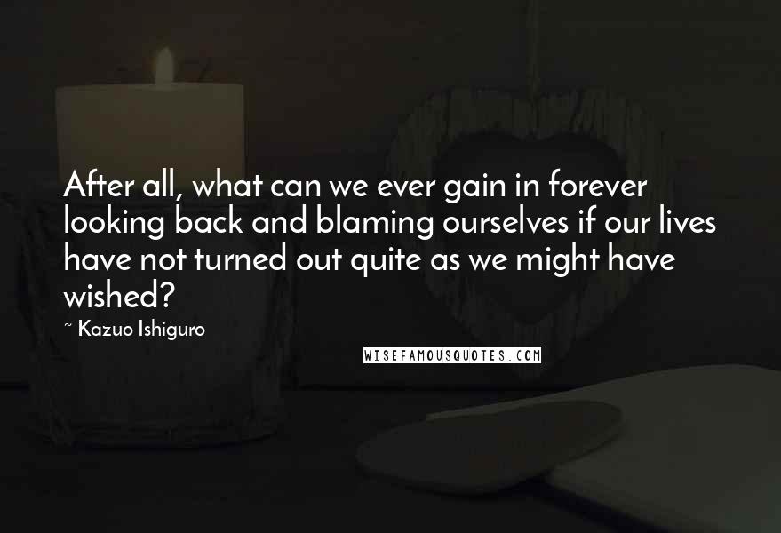Kazuo Ishiguro Quotes: After all, what can we ever gain in forever looking back and blaming ourselves if our lives have not turned out quite as we might have wished?