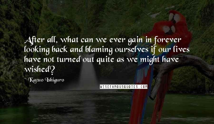 Kazuo Ishiguro Quotes: After all, what can we ever gain in forever looking back and blaming ourselves if our lives have not turned out quite as we might have wished?