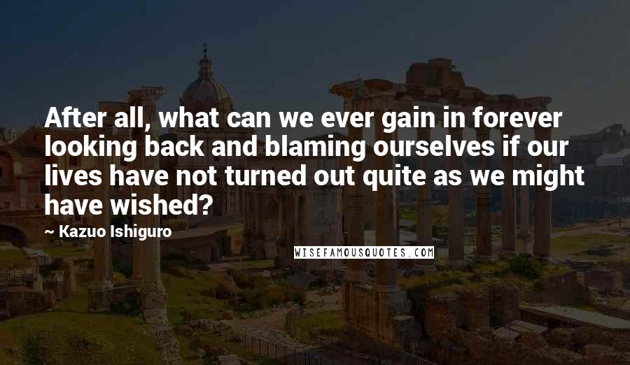 Kazuo Ishiguro Quotes: After all, what can we ever gain in forever looking back and blaming ourselves if our lives have not turned out quite as we might have wished?