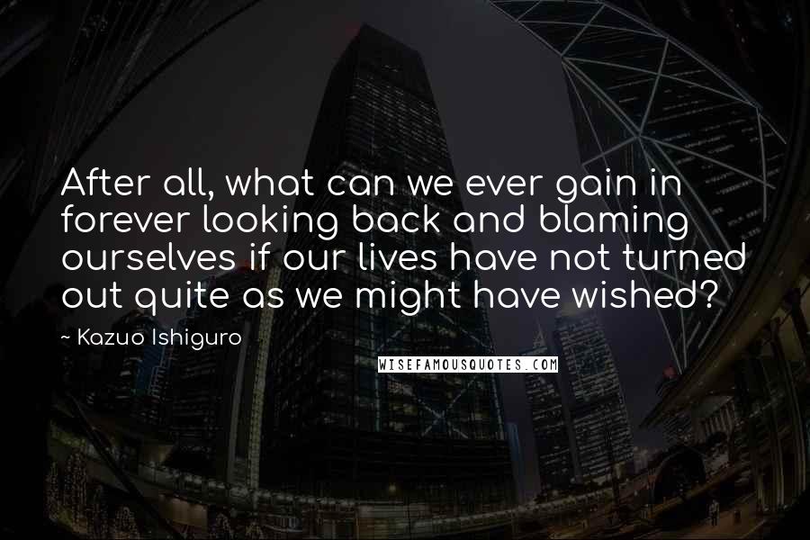 Kazuo Ishiguro Quotes: After all, what can we ever gain in forever looking back and blaming ourselves if our lives have not turned out quite as we might have wished?