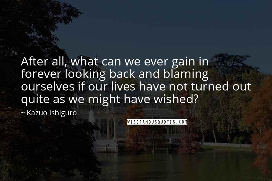 Kazuo Ishiguro Quotes: After all, what can we ever gain in forever looking back and blaming ourselves if our lives have not turned out quite as we might have wished?