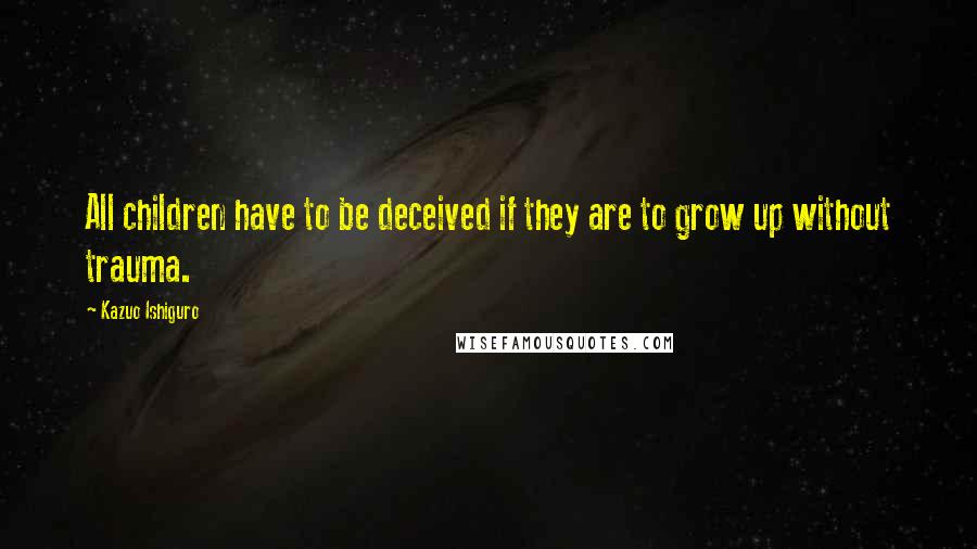 Kazuo Ishiguro Quotes: All children have to be deceived if they are to grow up without trauma.