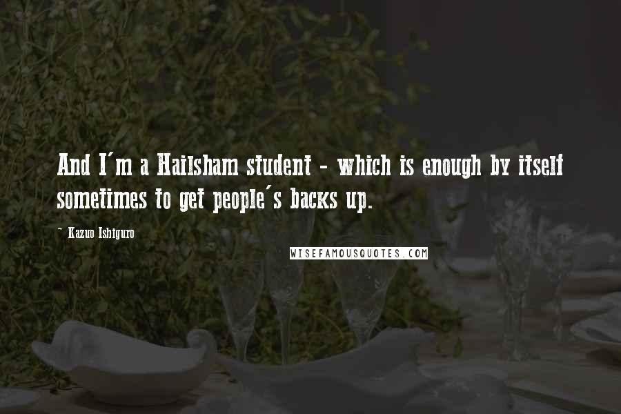 Kazuo Ishiguro Quotes: And I'm a Hailsham student - which is enough by itself sometimes to get people's backs up.