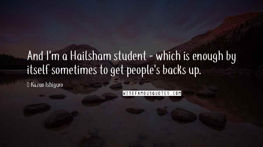 Kazuo Ishiguro Quotes: And I'm a Hailsham student - which is enough by itself sometimes to get people's backs up.