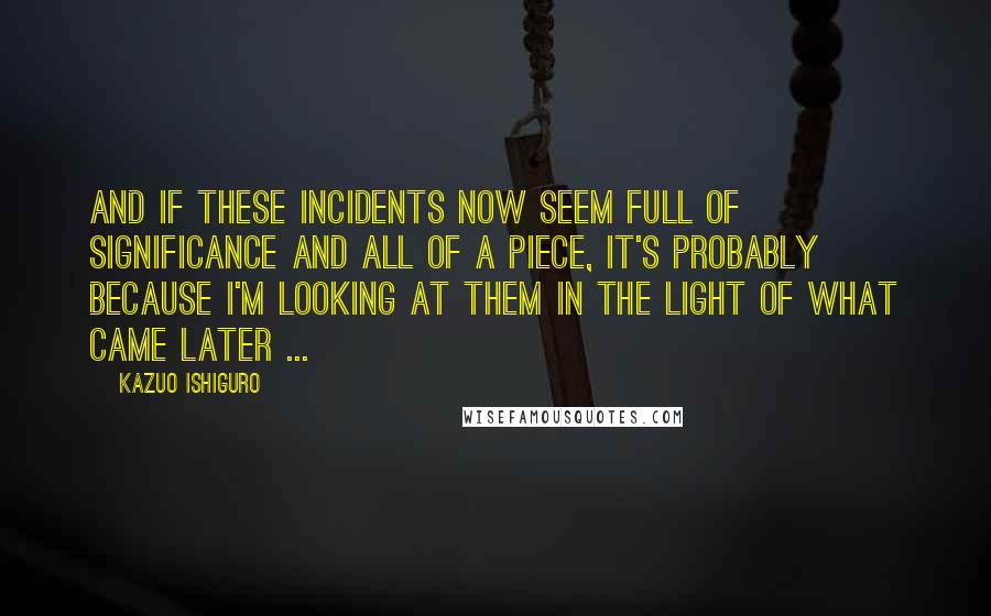 Kazuo Ishiguro Quotes: And if these incidents now seem full of significance and all of a piece, it's probably because I'm looking at them in the light of what came later ...