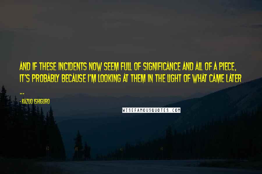 Kazuo Ishiguro Quotes: And if these incidents now seem full of significance and all of a piece, it's probably because I'm looking at them in the light of what came later ...