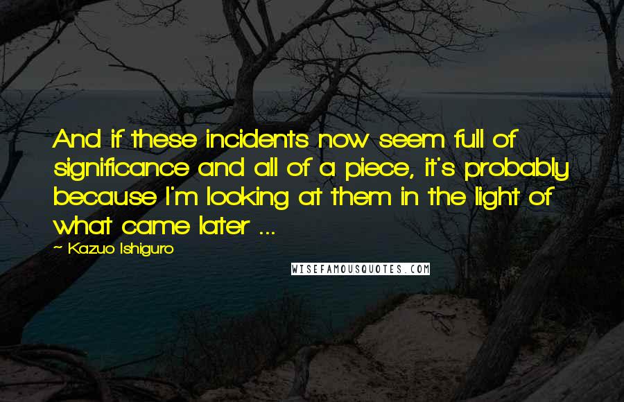 Kazuo Ishiguro Quotes: And if these incidents now seem full of significance and all of a piece, it's probably because I'm looking at them in the light of what came later ...