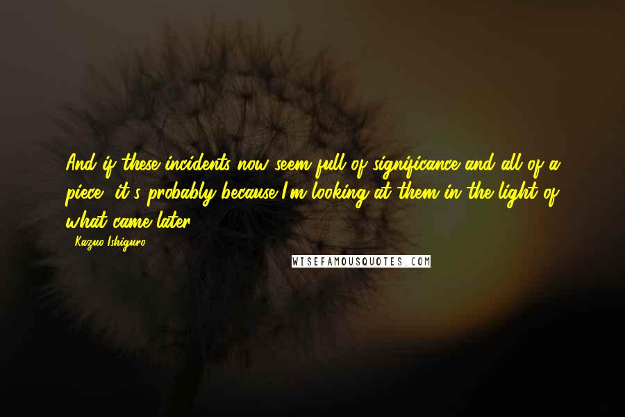 Kazuo Ishiguro Quotes: And if these incidents now seem full of significance and all of a piece, it's probably because I'm looking at them in the light of what came later ...