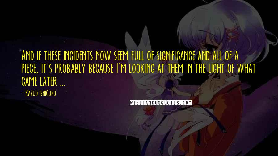 Kazuo Ishiguro Quotes: And if these incidents now seem full of significance and all of a piece, it's probably because I'm looking at them in the light of what came later ...
