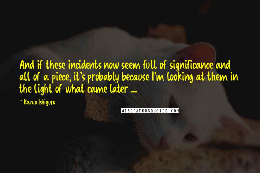 Kazuo Ishiguro Quotes: And if these incidents now seem full of significance and all of a piece, it's probably because I'm looking at them in the light of what came later ...