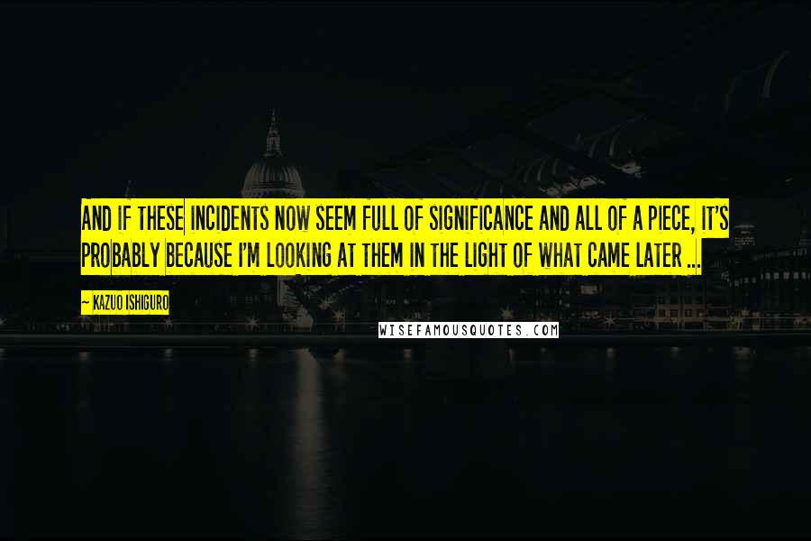 Kazuo Ishiguro Quotes: And if these incidents now seem full of significance and all of a piece, it's probably because I'm looking at them in the light of what came later ...
