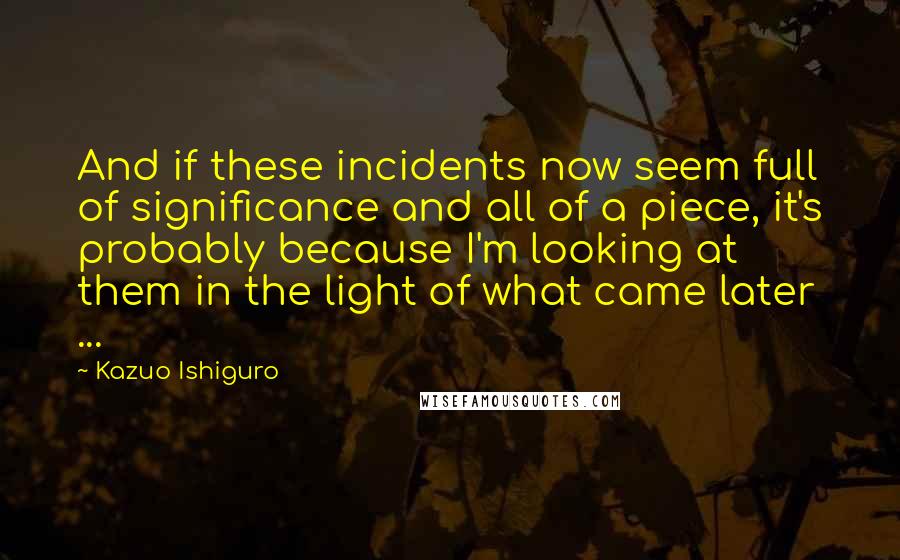 Kazuo Ishiguro Quotes: And if these incidents now seem full of significance and all of a piece, it's probably because I'm looking at them in the light of what came later ...