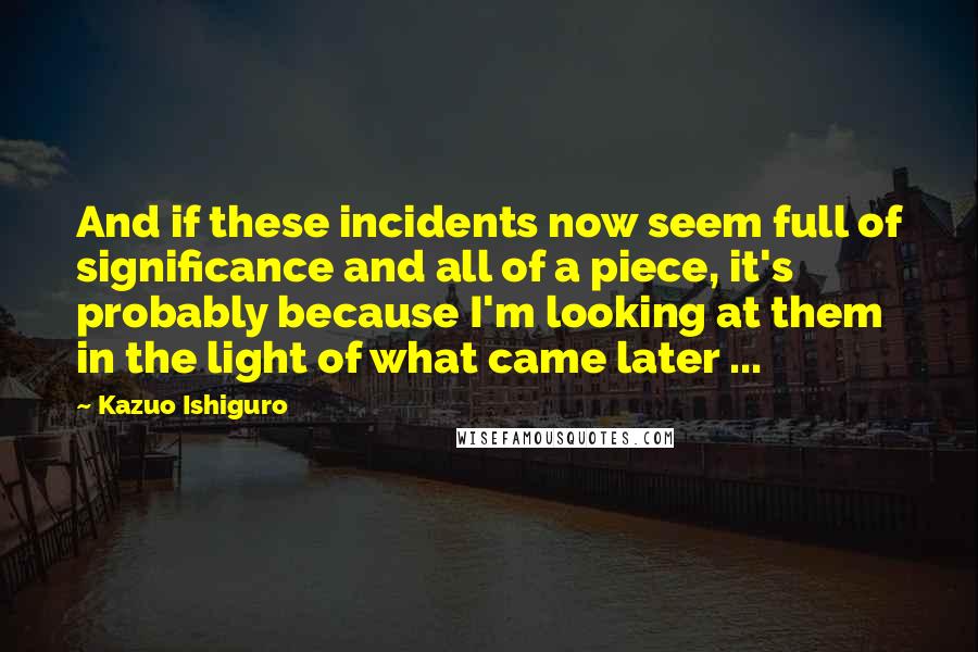 Kazuo Ishiguro Quotes: And if these incidents now seem full of significance and all of a piece, it's probably because I'm looking at them in the light of what came later ...