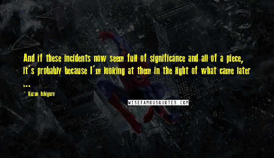 Kazuo Ishiguro Quotes: And if these incidents now seem full of significance and all of a piece, it's probably because I'm looking at them in the light of what came later ...