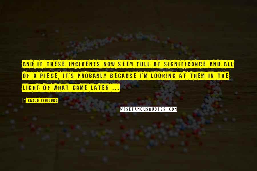 Kazuo Ishiguro Quotes: And if these incidents now seem full of significance and all of a piece, it's probably because I'm looking at them in the light of what came later ...