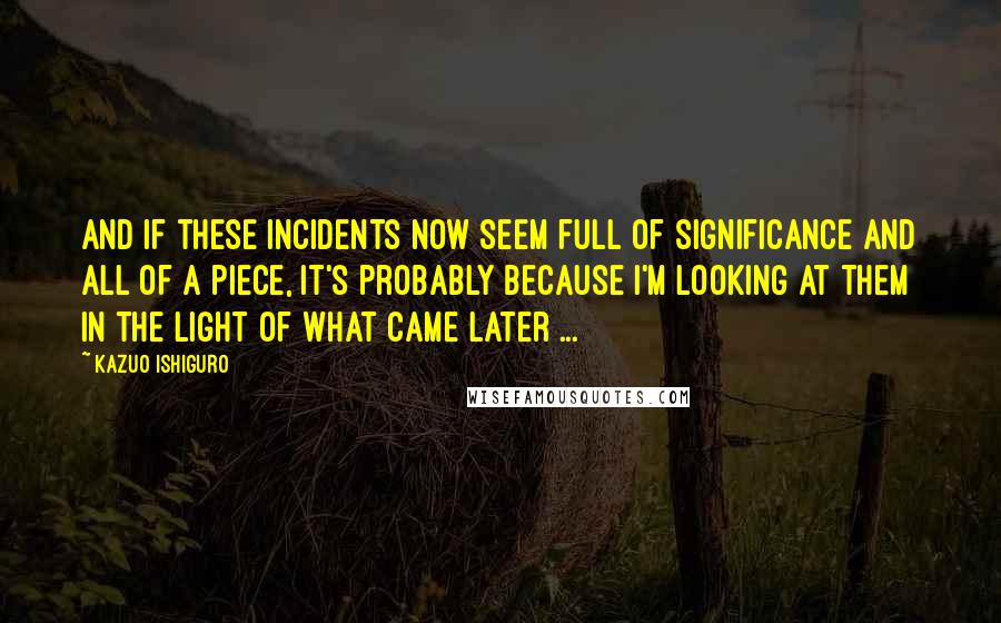 Kazuo Ishiguro Quotes: And if these incidents now seem full of significance and all of a piece, it's probably because I'm looking at them in the light of what came later ...