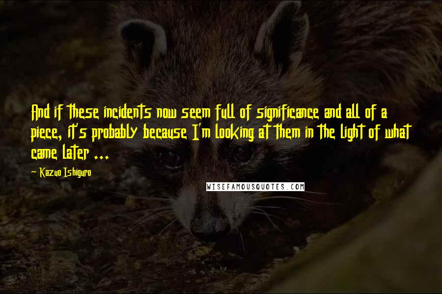 Kazuo Ishiguro Quotes: And if these incidents now seem full of significance and all of a piece, it's probably because I'm looking at them in the light of what came later ...