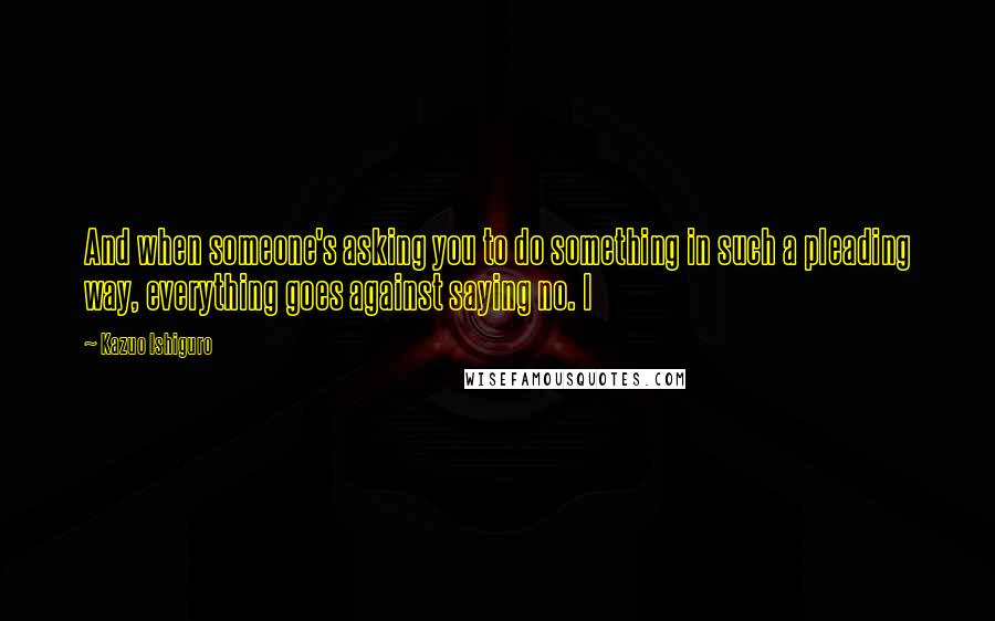 Kazuo Ishiguro Quotes: And when someone's asking you to do something in such a pleading way, everything goes against saying no. I