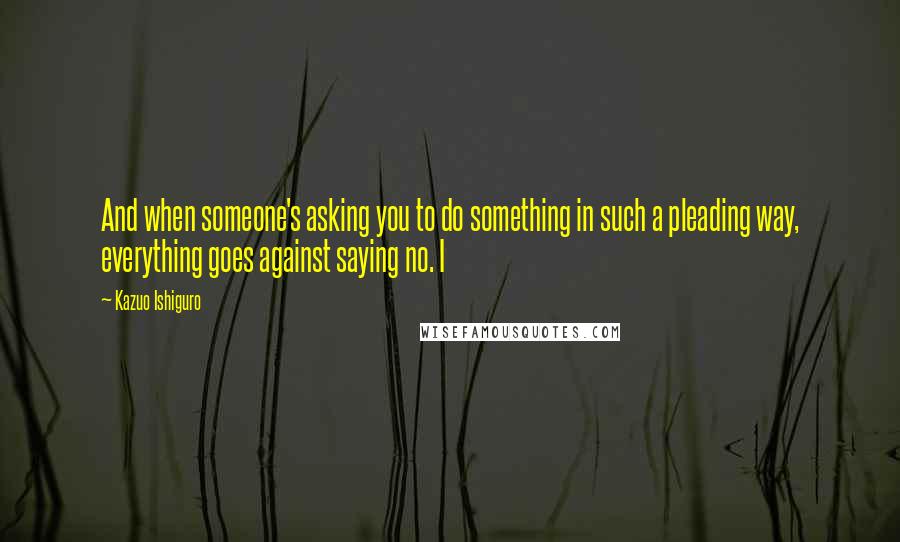 Kazuo Ishiguro Quotes: And when someone's asking you to do something in such a pleading way, everything goes against saying no. I