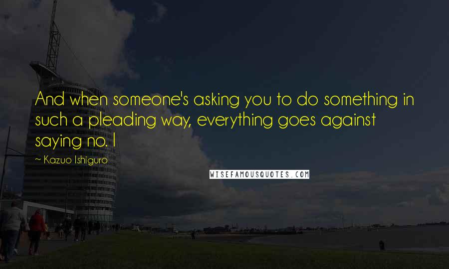 Kazuo Ishiguro Quotes: And when someone's asking you to do something in such a pleading way, everything goes against saying no. I