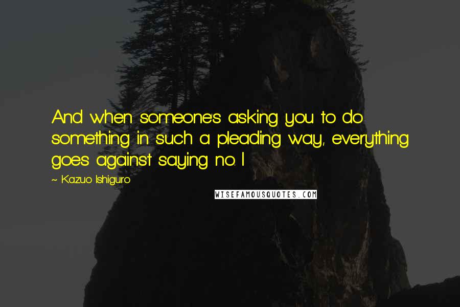 Kazuo Ishiguro Quotes: And when someone's asking you to do something in such a pleading way, everything goes against saying no. I